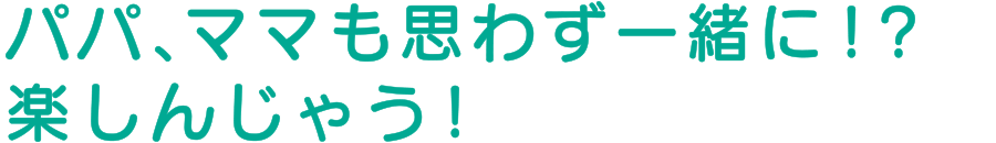 パパ、ママも思わず一緒に！？楽しんじゃう！