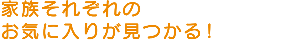 家族それぞれのお気に入りが見つかる！